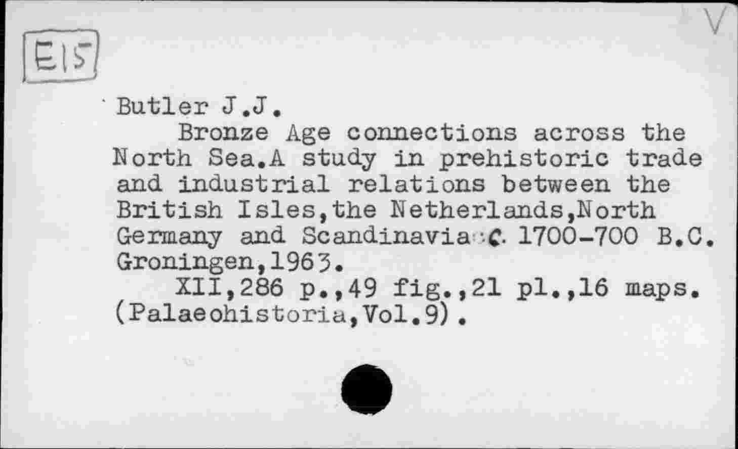 ﻿' Butler J.J.
Bronze Age connections across the North Sea.A study in prehistoric trade and industrial relations between the British Isles,the Netherlands,North Germany and Scandinavia C- 1700-700 B.O. Groningen, 1963.
XII,286 p.,49 fig.,21 pl.,16 maps. (Palaeohistoria,Vol.9) .